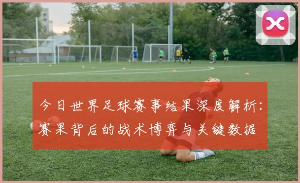 今日世界足球赛事结果深度解析:赛果背后的战术博弈与关键数据