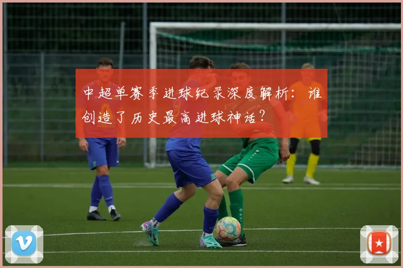 中超单赛季进球纪录深度解析：谁创造了历史最高进球神话？