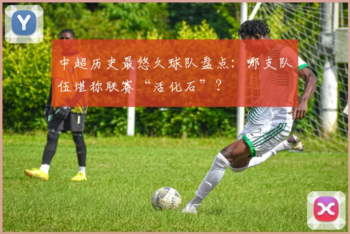 中超历史最悠久球队盘点:哪支队伍堪称联赛“活化石”?
