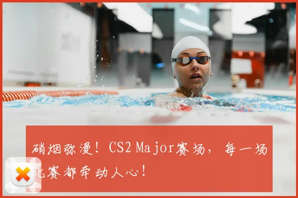 硝烟弥漫!CS2 Major赛场,每一场比赛都牵动人心!
