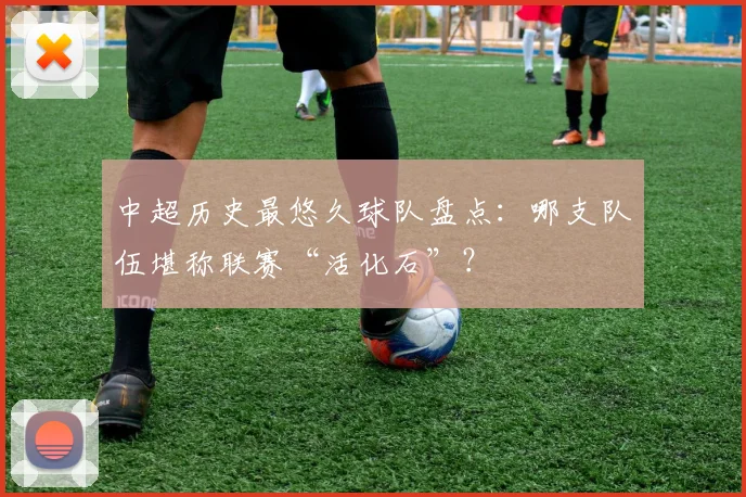 中超历史最悠久球队盘点:哪支队伍堪称联赛“活化石”?