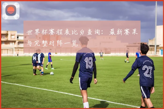 世界杯赛程表比分查询：最新赛果与完整对阵一览
