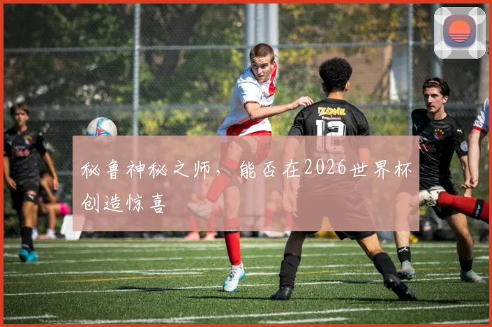 秘鲁神秘之师,能否在2026世界杯创造惊喜