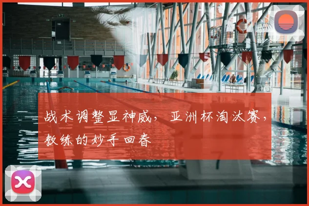 战术调整显神威，亚洲杯淘汰赛，教练的妙手回春